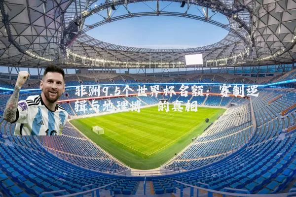 非洲9.5个世界杯名额:赛制逻辑与地理博弈的真相
