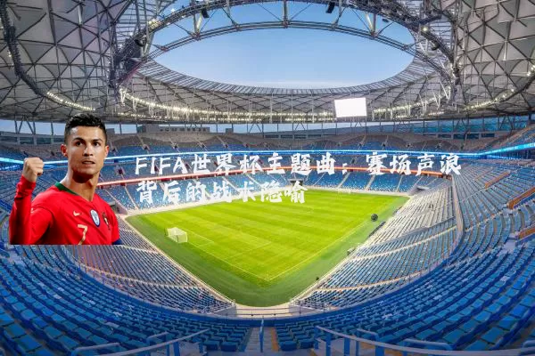 FIFA世界杯主题曲:赛场声浪背后的战术隐喻